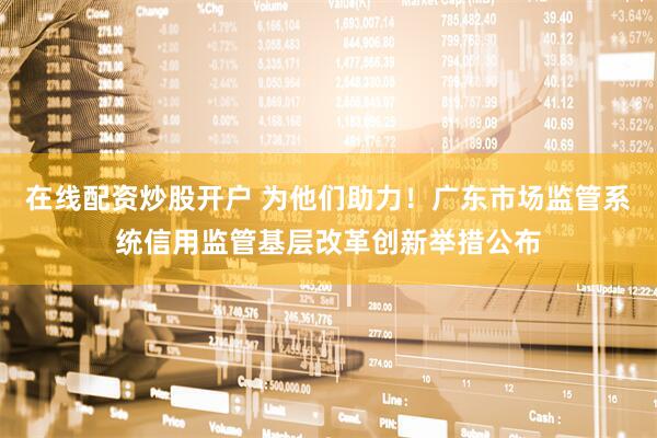 在线配资炒股开户 为他们助力！广东市场监管系统信用监管基层改革创新举措公布