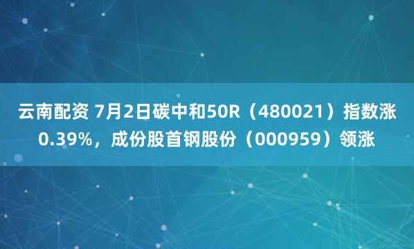 云南配资 7月2日碳中和50R（480021）指数涨0.39%，成份股首钢股份（000959）领涨