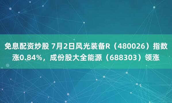 免息配资炒股 7月2日风光装备R（480026）指数涨0.84%，成份股大全能源（688303）领涨