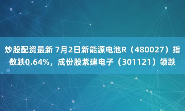 炒股配资最新 7月2日新能源电池R（480027）指数跌0.64%，成份股紫建电子（301121）领跌