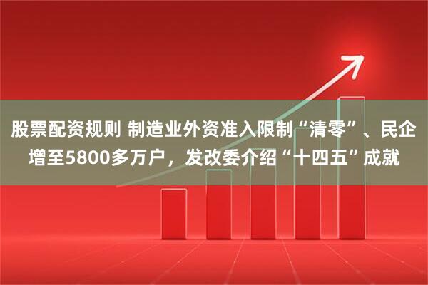 股票配资规则 制造业外资准入限制“清零”、民企增至5800多万户，发改委介绍“十四五”成就