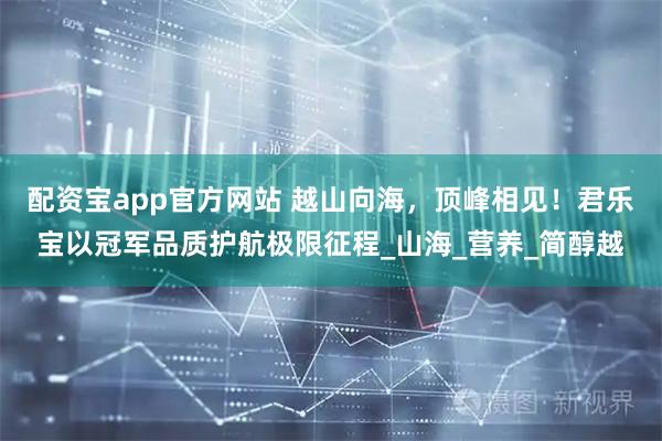 配资宝app官方网站 越山向海，顶峰相见！君乐宝以冠军品质护航极限征程_山海_营养_简醇越