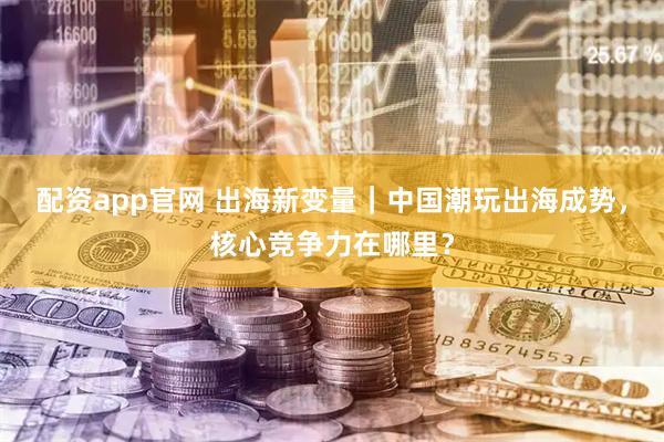 配资app官网 出海新变量｜中国潮玩出海成势，核心竞争力在哪里？