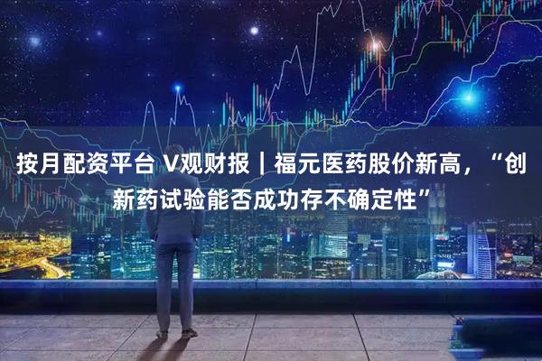 按月配资平台 V观财报｜福元医药股价新高，“创新药试验能否成功存不确定性”