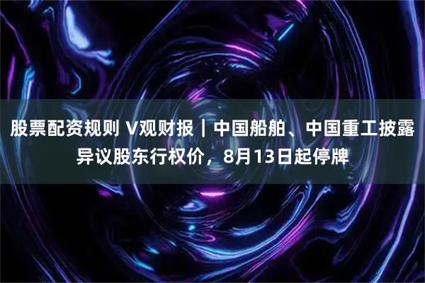 股票配资规则 V观财报｜中国船舶、中国重工披露异议股东行权价，8月13日起停牌