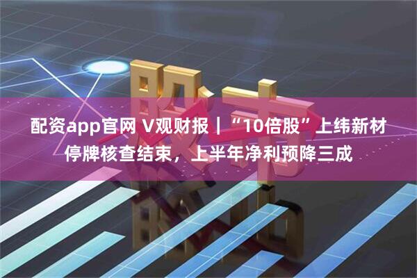 配资app官网 V观财报｜“10倍股”上纬新材停牌核查结束，上半年净利预降三成