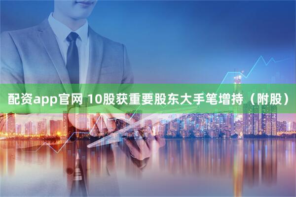 配资app官网 10股获重要股东大手笔增持（附股）