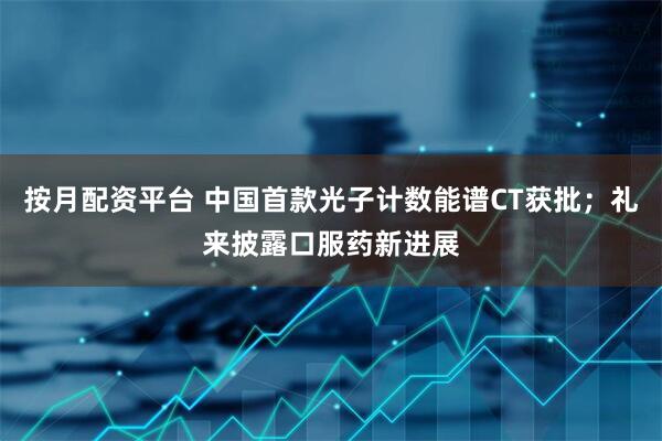 按月配资平台 中国首款光子计数能谱CT获批；礼来披露口服药新进展