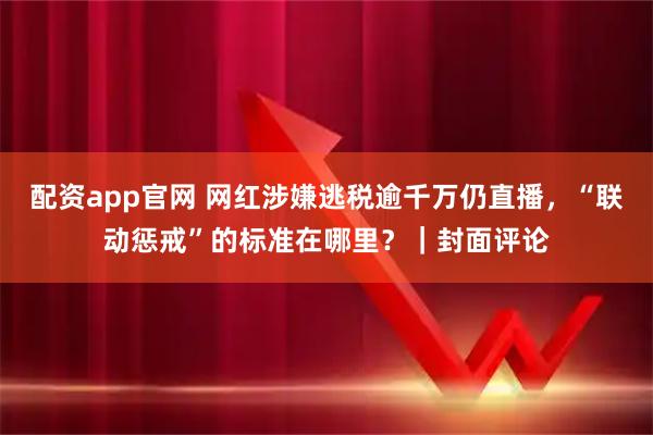 配资app官网 网红涉嫌逃税逾千万仍直播，“联动惩戒”的标准在哪里？｜封面评论